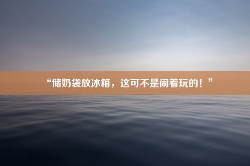 “储奶袋放冰箱，这可不是闹着玩的！”