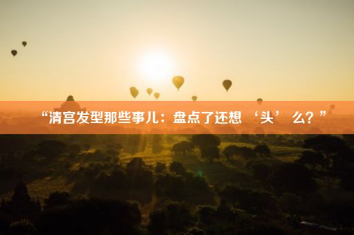 “清宫发型那些事儿：盘点了还想 ‘头’ 么？”