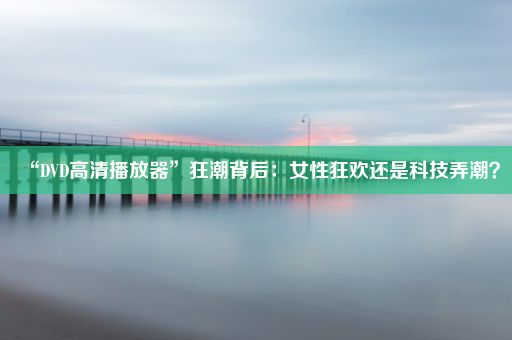 “DVD高清播放器”狂潮背后：女性狂欢还是科技弄潮？