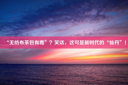 “无纺布茶包有毒”？笑话，这可是新时代的“仙丹”！