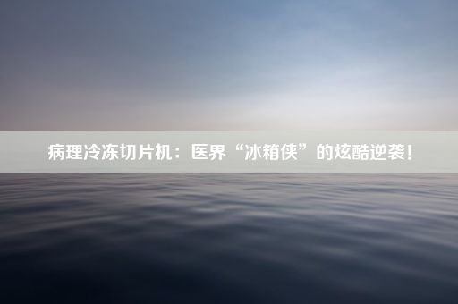 病理冷冻切片机：医界“冰箱侠”的炫酷逆袭！