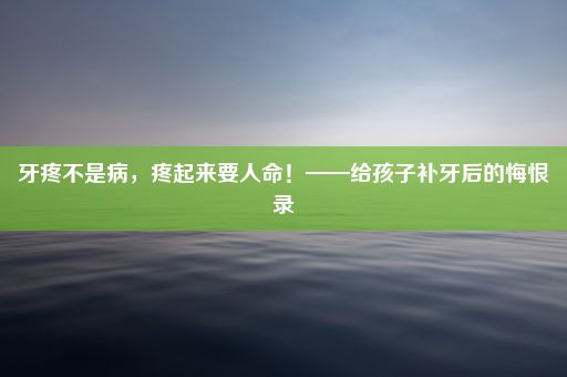 牙疼不是病，疼起来要人命！——给孩子补牙后的悔恨录