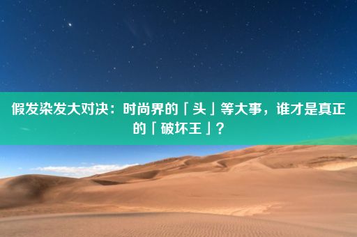 假发染发大对决：时尚界的「头」等大事，谁才是真正的「破坏王」？