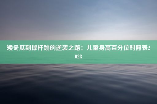 矮冬瓜到撑杆跳的逆袭之路：儿童身高百分位对照表2023