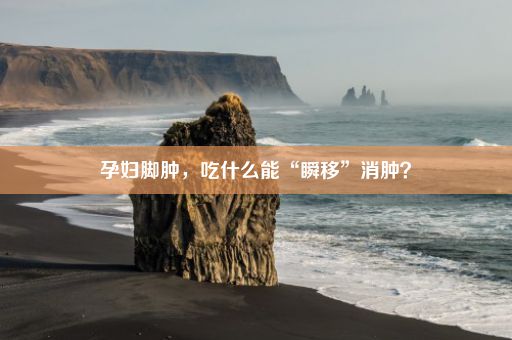 孕妇脚肿，吃什么能“瞬移”消肿？