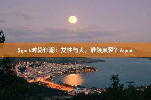 "时尚狂潮：女性与犬，谁领风骚？"