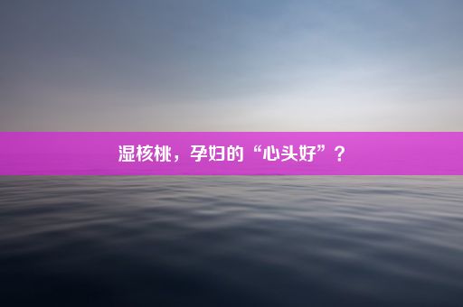 湿核桃，孕妇的“心头好”？