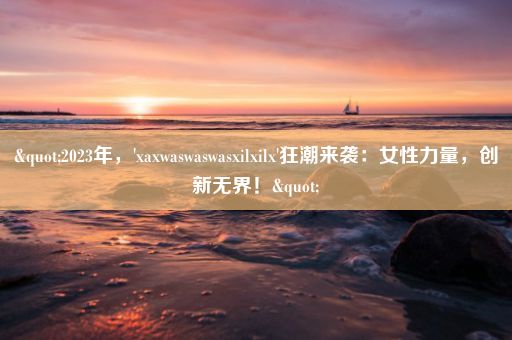 "2023年，'xaxwaswaswasxilxilx'狂潮来袭：女性力量，创新无界！"