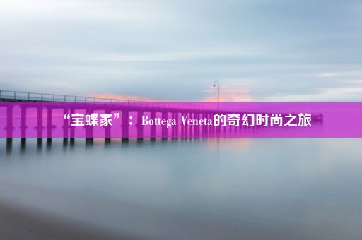 “宝蝶家”：Bottega Veneta的奇幻时尚之旅