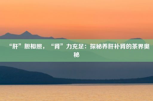 “肝”胆相照，“肾”力充足：探秘养肝补肾的茶界奥秘