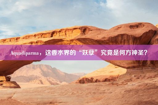 Aquadiparma，这香水界的“妖孽”究竟是何方神圣？