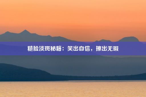 糙脸淡斑秘籍：笑出自信，擦出无瑕