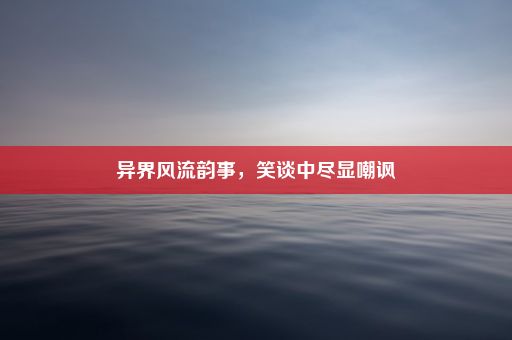 异界风流韵事，笑谈中尽显嘲讽