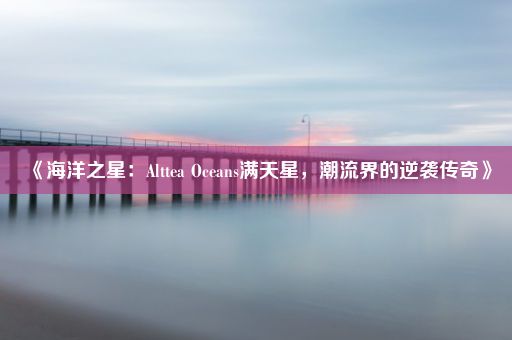 《海洋之星：Alttea Oceans满天星，潮流界的逆袭传奇》