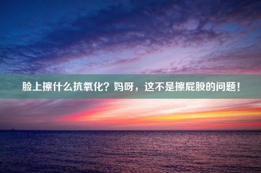 脸上擦什么抗氧化？妈呀，这不是擦屁股的问题！