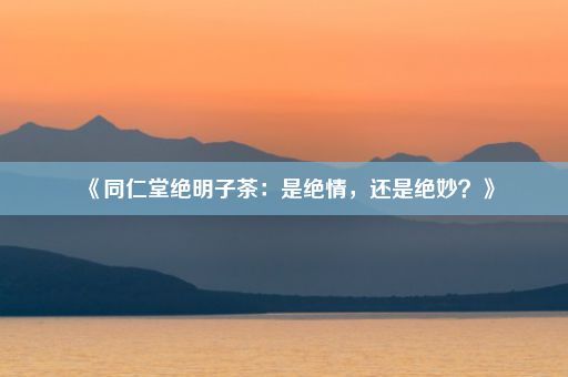 《同仁堂绝明子茶：是绝情，还是绝妙？》