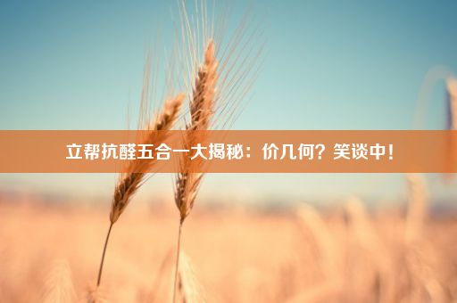 立帮抗醛五合一大揭秘：价几何？笑谈中！