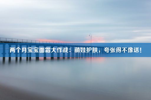 两个月宝宝面霜大作战：萌娃护肤，夸张得不像话！