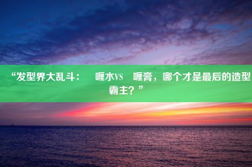 “发型界大乱斗：啫喱水VS啫喱膏，哪个才是最后的造型霸主？”