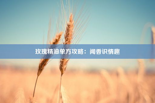 玫瑰精油单方攻略：闻香识情趣