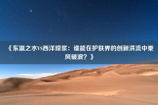 《东瀛之水VS西洋琼浆：谁能在护肤界的创新洪流中乘风破浪？》