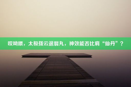 哎呦喂，太极拨云退翳丸，神效能否比肩“仙丹”？