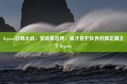 "日韩大战，笑谈美容界：谁才是护肤界的真正霸主？"