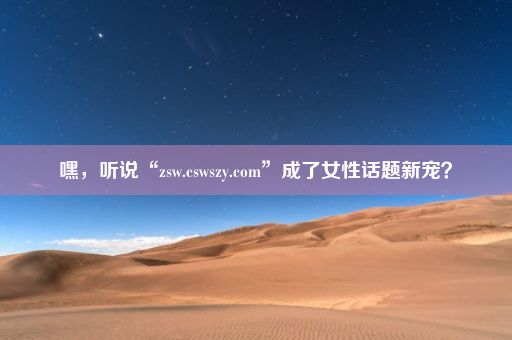 嘿，听说“zsw.cswszy.com”成了女性话题新宠？