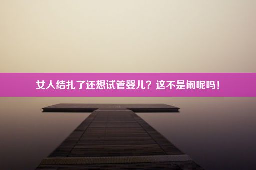 女人结扎了还想试管婴儿？这不是闹呢吗！