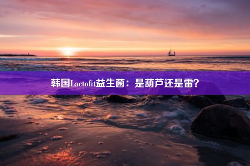 韩国Lactofit益生菌：是葫芦还是雷？