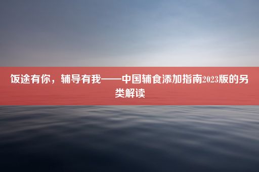 饭途有你，辅导有我——中国辅食添加指南2023版的另类解读