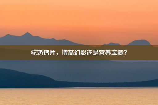 驼奶钙片，增高幻影还是营养宝藏？