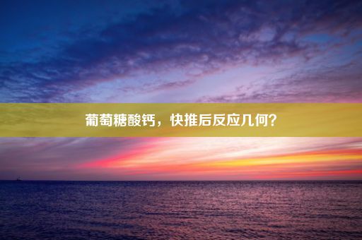 葡萄糖酸钙，快推后反应几何？