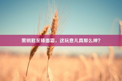 黑钥匙至臻面霜，这玩意儿真那么神？