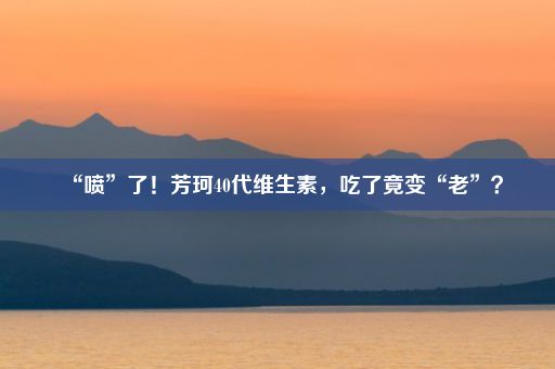 “喷”了！芳珂40代维生素，吃了竟变“老”？