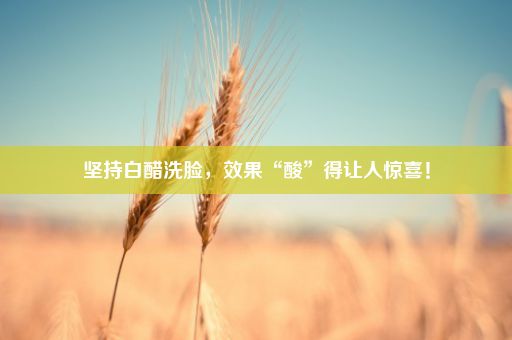 坚持白醋洗脸，效果“酸”得让人惊喜！