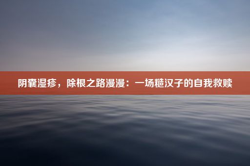 阴囊湿疹，除根之路漫漫：一场糙汉子的自我救赎